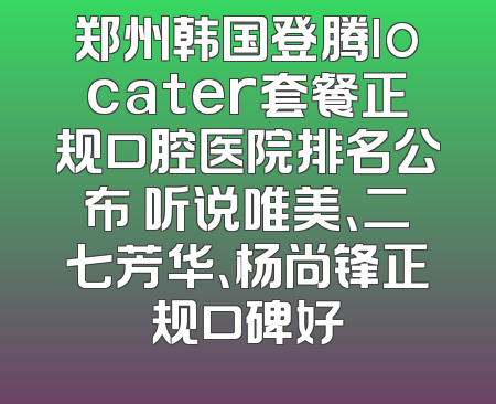 郑州韩国登腾locater套餐正规口腔医院排名公布 听说唯美、二七芳华、杨尚锋正规口碑好