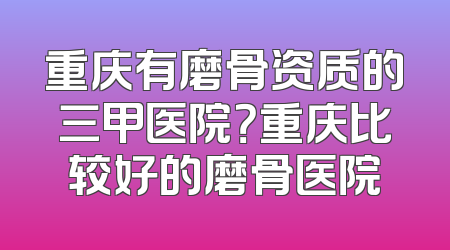 重庆有磨骨资质的三甲医院？重庆比较好的磨骨医院