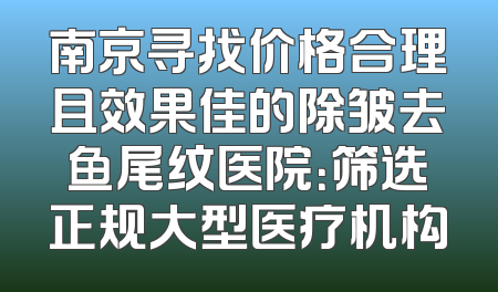南京寻找价格合理且效果佳的除皱去鱼尾纹医院：筛选正规大型医疗机构