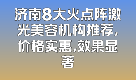 济南8大火点阵激光美容机构推荐，价格实惠，效果显著