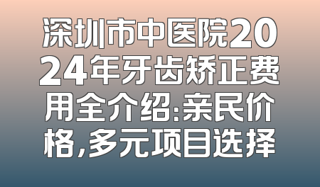 深圳市中医院2024年牙齿矫正费用全介绍：亲民价格，多元项目选择