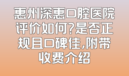惠州深惠口腔医院评价如何？是否正规且口碑佳，附带收费介绍