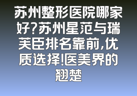 苏州整形医院哪家好？苏州星范与瑞芙臣排名靠前，优质选择！医美界的翘楚