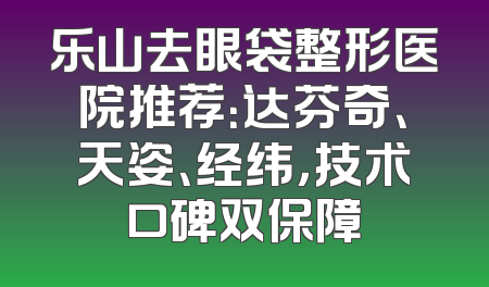 乐山去眼袋整形医院推荐：达芬奇、天姿、经纬，技术口碑双保障