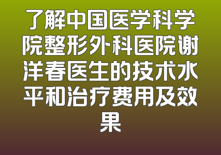 了解中国医学科学院整形外科医院谢洋春医生的技术水平和治疗费用及效果