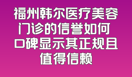 福州韩尔医疗美容门诊的信誉如何 口碑显示其正规且值得信赖