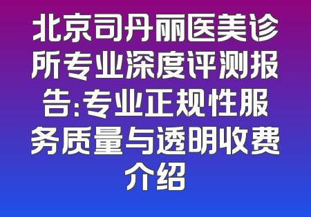 北京司丹丽医美诊所专业深度评测报告：专业正规性服务质量与透明收费介绍