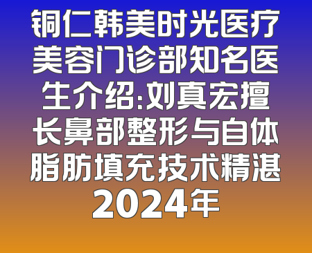 铜仁韩美时光医疗美容门诊部知名医生介绍：刘真宏擅长鼻部整形与自体脂肪填充技术精湛2024年