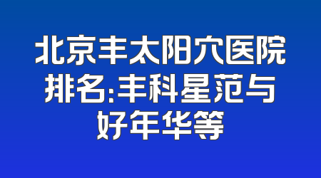 北京丰太阳穴医院排名：丰科星范与好年华等
