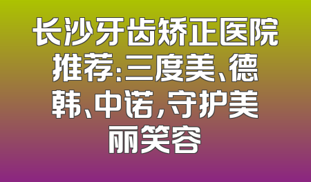 长沙牙齿矫正医院推荐：三度美、德韩、中诺，守护美丽笑容