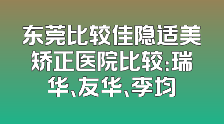 东莞比较佳隐适美矫正医院比较：瑞华、友华、李均