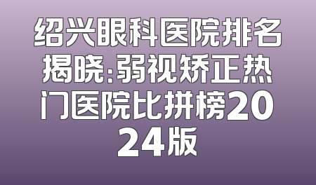 绍兴眼科医院排名揭晓：弱视矫正热门医院比拼榜2024版
