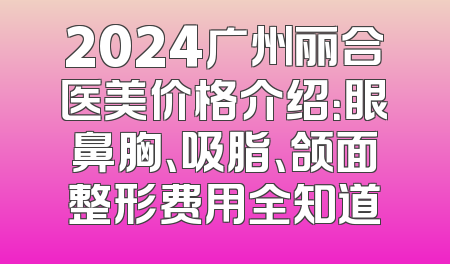 2024广州丽合医美价格介绍：眼鼻胸、吸脂、颌面整形费用全知道