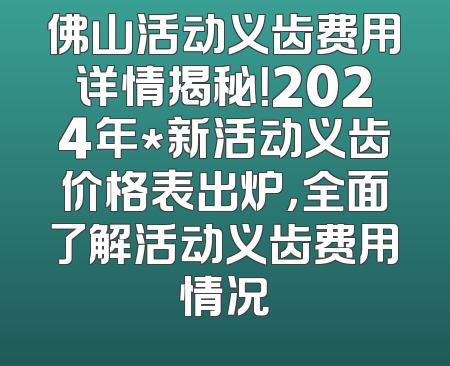 佛山活动义齿费用详情揭秘！2024年*新活动义齿价格表出炉，全面了解活动义齿费用情况
