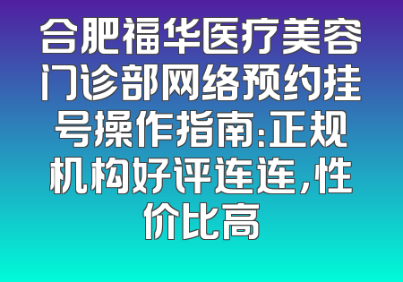 合肥福华医疗美容门诊部网络预约挂号操作指南：正规机构好评连连，性价比高