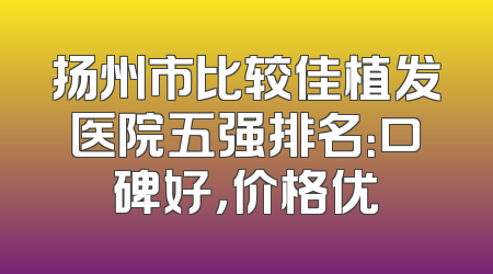 扬州市比较佳植发医院五强排名：口碑好，价格优