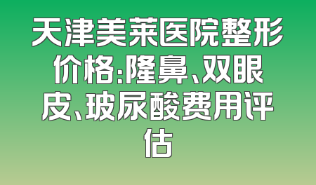 天津美莱医院整形价格：隆鼻、双眼皮、玻尿酸费用评估