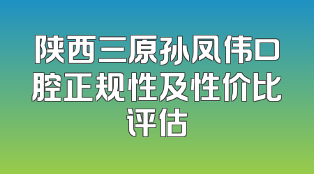 陕西三原孙凤伟口腔正规性及性价比评估