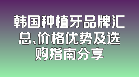 韩国种植牙品牌汇总、价格优势及选购指南分享