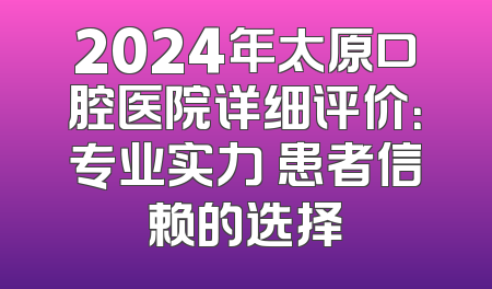 2024年太原口腔医院详细评价：专业实力 患者信赖的选择