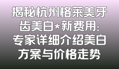 揭秘杭州格莱美牙齿美白*新费用：专家详细介绍美白方案与价格走势