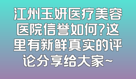 江州玉妍医疗美容医院信誉如何？这里有新鲜真实的评论分享给大家~