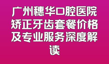 广州穗华口腔医院矫正牙齿套餐价格及专业服务深度解读