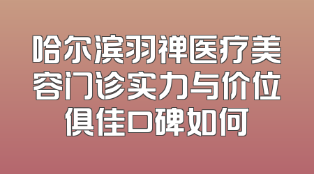 哈尔滨羽禅医疗美容门诊实力与价位俱佳口碑如何