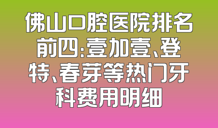 佛山口腔医院排名前四：壹加壹、登特、春芽等热门牙科费用明细