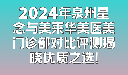2024年泉州星念与美莱华美医美门诊部对比评测揭晓优质之选！