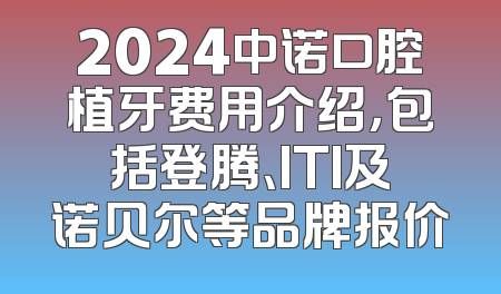 2024中诺口腔植牙费用介绍，包括登腾、ITI及诺贝尔等品牌报价