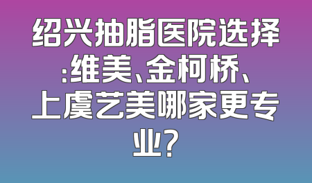 绍兴抽脂医院选择：维美、金柯桥、上虞艺美哪家更专业？