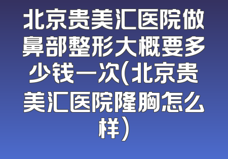 北京贵美汇医院做鼻部整形大概要多少钱一次(北京贵美汇医院隆胸怎么样)