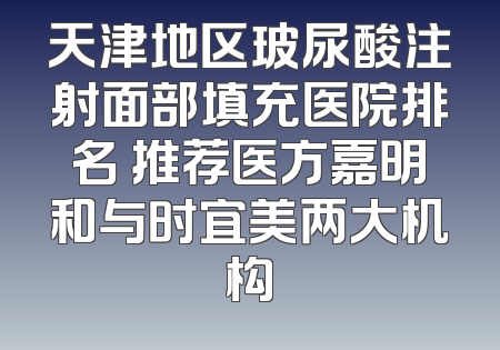 天津地区玻尿酸注射面部填充医院排名 推荐医方嘉明和与时宜美两大机构