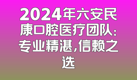 2024年六安民康口腔医疗团队：专业精湛，信赖之选