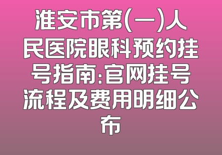 淮安市第(一)人民医院眼科预约挂号指南：官网挂号流程及费用明细公布