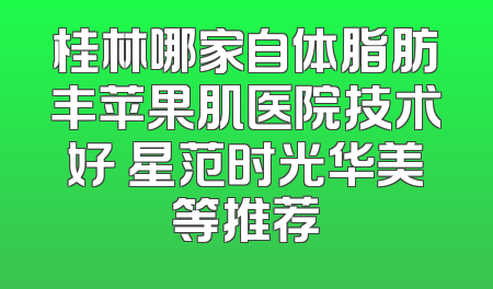 桂林哪家自体脂肪丰苹果肌医院技术好 星范时光华美等推荐