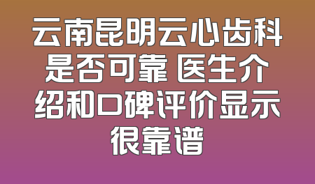 云南昆明云心齿科是否可靠 医生介绍和口碑评价显示很靠谱