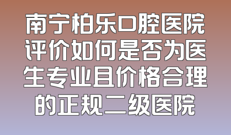 南宁柏乐口腔医院评价如何是否为医生专业且价格合理的正规二级医院