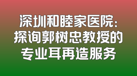 深圳和睦家医院：探询郭树忠教授的专业耳再造服务