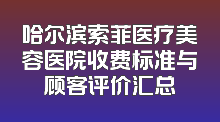 哈尔滨索菲医疗美容医院收费标准与顾客评价汇总