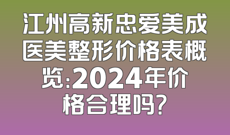 江州高新忠爱美成医美整形价格表概览：2024年价格合理吗？