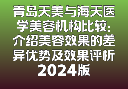 青岛天美与海天医学美容机构比较：介绍美容效果的差异优势及效果评析2024版