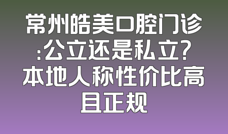 常州皓美口腔门诊：公立还是私立？本地人称性价比高且正规