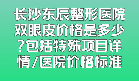 长沙东辰整形医院双眼皮价格是多少？包括特殊项目详情/医院价格标准