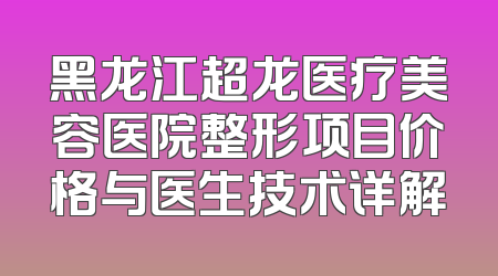 黑龙江超龙医疗美容医院整形项目价格与医生技术详解