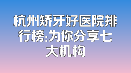 杭州矫牙好医院排行榜：为你分享七大机构
