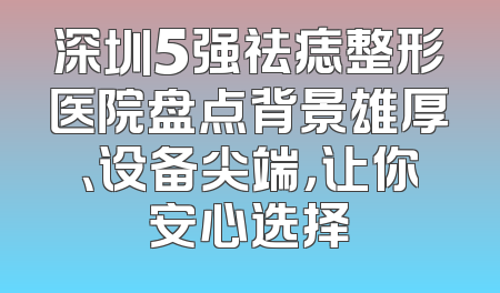 深圳5强祛痣整形医院盘点背景雄厚、设备尖端，让你安心选择