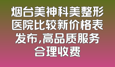 烟台美神科美整形医院比较新价格表发布，高品质服务合理收费
