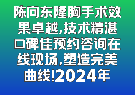 陈向东隆胸手术效果卓越，技术精湛口碑佳预约咨询在线现场，塑造完美曲线！2024年